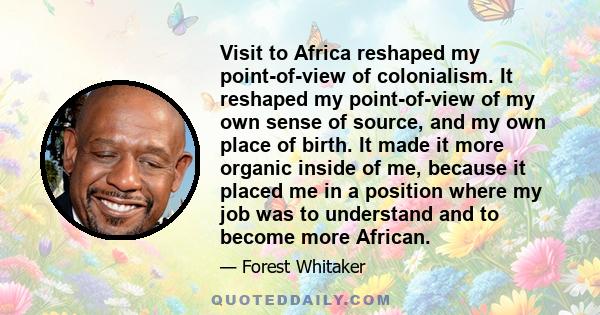 Visit to Africa reshaped my point-of-view of colonialism. It reshaped my point-of-view of my own sense of source, and my own place of birth. It made it more organic inside of me, because it placed me in a position where 