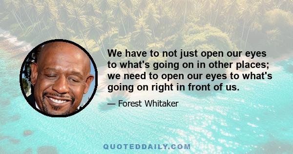 We have to not just open our eyes to what's going on in other places; we need to open our eyes to what's going on right in front of us.