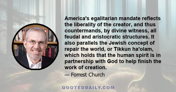 America's egalitarian mandate reflects the liberality of the creator, and thus countermands, by divine witness, all feudal and aristocratic structures. It also parallels the Jewish concept of repair the world, or Tikkun 