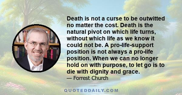 Death is not a curse to be outwitted no matter the cost. Death is the natural pivot on which life turns, without which life as we know it could not be. A pro-life-support position is not always a pro-life position. When 