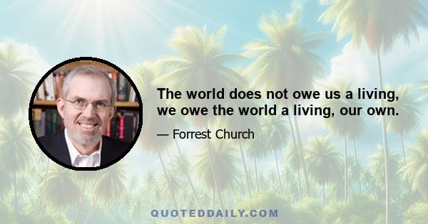 The world does not owe us a living, we owe the world a living, our own.