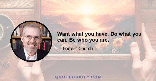 Want what you have. Do what you can. Be who you are.