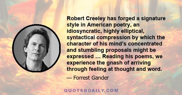 Robert Creeley has forged a signature style in American poetry, an idiosyncratic, highly elliptical, syntactical compression by which the character of his mind’s concentrated and stumbling proposals might be expressed … 