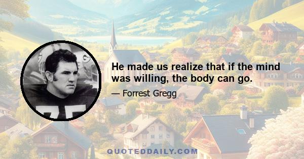 He made us realize that if the mind was willing, the body can go.