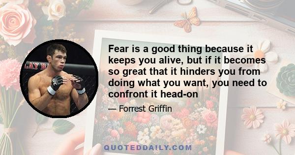 Fear is a good thing because it keeps you alive, but if it becomes so great that it hinders you from doing what you want, you need to confront it head-on