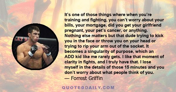 It’s one of those things where when you’re training and fighting, you can’t worry about your bills, your mortgage, did you get your girlfriend pregnant, your pet’s cancer, or anything. Nothing else matters but that dude 