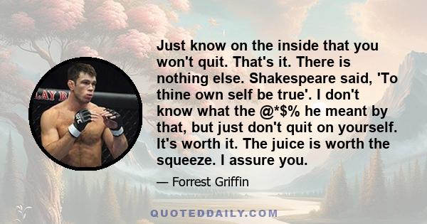 Just know on the inside that you won't quit. That's it. There is nothing else. Shakespeare said, 'To thine own self be true'. I don't know what the @*$% he meant by that, but just don't quit on yourself. It's worth it.