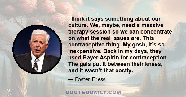 I think it says something about our culture. We, maybe, need a massive therapy session so we can concentrate on what the real issues are. This contraceptive thing. My gosh, it’s so inexpensive. Back in my days, they