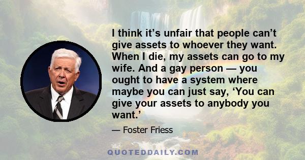 I think it’s unfair that people can’t give assets to whoever they want. When I die, my assets can go to my wife. And a gay person — you ought to have a system where maybe you can just say, ‘You can give your assets to