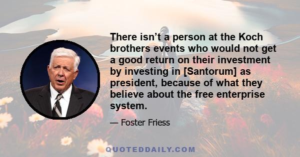 There isn’t a person at the Koch brothers events who would not get a good return on their investment by investing in [Santorum] as president, because of what they believe about the free enterprise system.