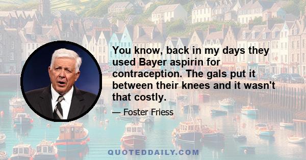 You know, back in my days they used Bayer aspirin for contraception. The gals put it between their knees and it wasn't that costly.