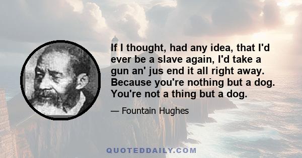 If I thought, had any idea, that I'd ever be a slave again, I'd take a gun an' jus end it all right away. Because you're nothing but a dog. You're not a thing but a dog.