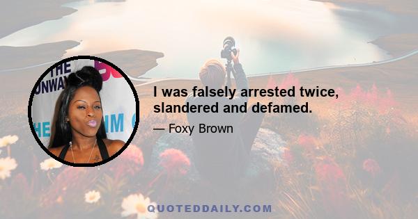 I was falsely arrested twice, slandered and defamed.