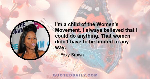 I'm a child of the Women's Movement. I always believed that I could do anything. That women didn't have to be limited in any way.