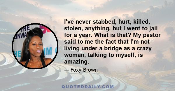 I've never stabbed, hurt, killed, stolen, anything, but I went to jail for a year. What is that? My pastor said to me the fact that I'm not living under a bridge as a crazy woman, talking to myself, is amazing.