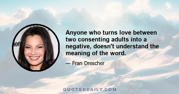 Anyone who turns love between two consenting adults into a negative, doesn't understand the meaning of the word.