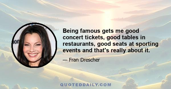 Being famous gets me good concert tickets, good tables in restaurants, good seats at sporting events and that's really about it.