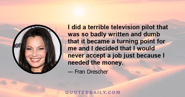 I did a terrible television pilot that was so badly written and dumb that it became a turning point for me and I decided that I would never accept a job just because I needed the money.