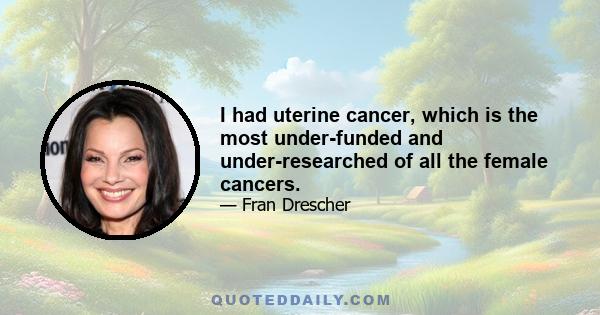 I had uterine cancer, which is the most under-funded and under-researched of all the female cancers.