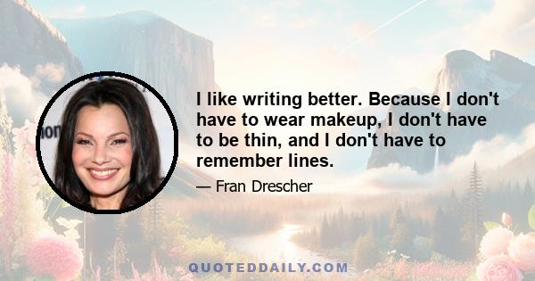 I like writing better. Because I don't have to wear makeup, I don't have to be thin, and I don't have to remember lines.