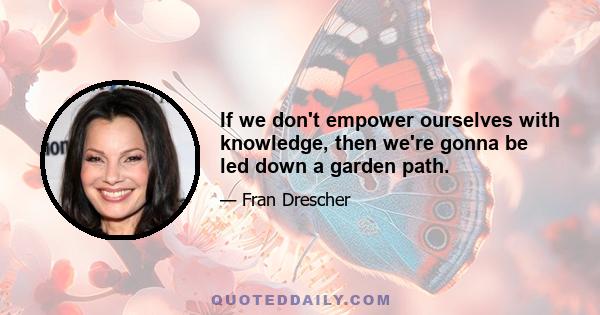 If we don't empower ourselves with knowledge, then we're gonna be led down a garden path.