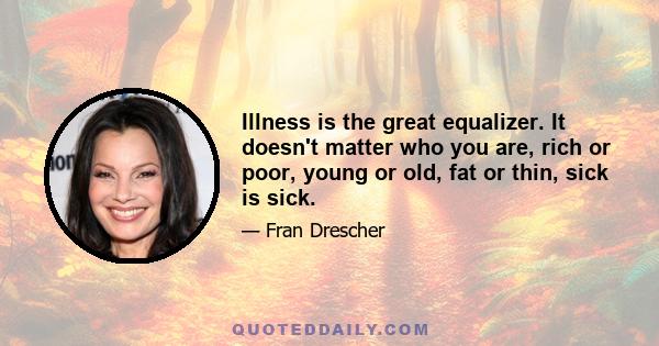 Illness is the great equalizer. It doesn't matter who you are, rich or poor, young or old, fat or thin, sick is sick.