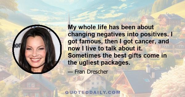 My whole life has been about changing negatives into positives. I got famous, then I got cancer, and now I live to talk about it. Sometimes the best gifts come in the ugliest packages.