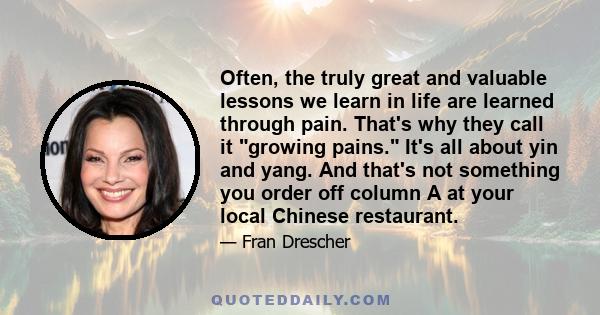 Often, the truly great and valuable lessons we learn in life are learned through pain. That's why they call it growing pains. It's all about yin and yang. And that's not something you order off column A at your local