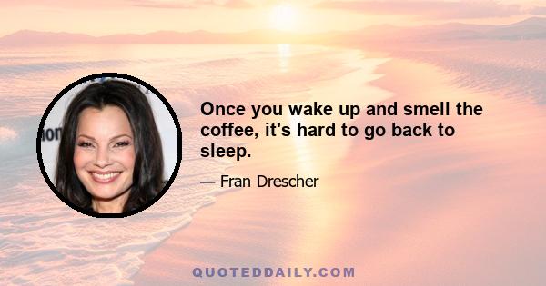 Once you wake up and smell the coffee, it's hard to go back to sleep.