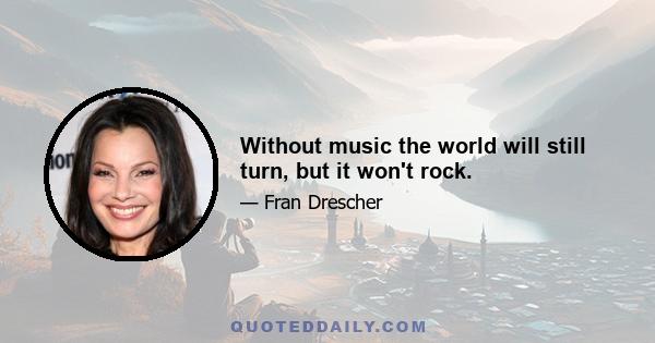 Without music the world will still turn, but it won't rock.