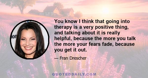 You know I think that going into therapy is a very positive thing, and talking about it is really helpful, because the more you talk the more your fears fade, because you get it out.