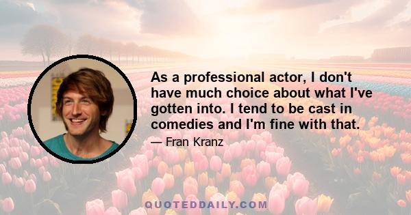 As a professional actor, I don't have much choice about what I've gotten into. I tend to be cast in comedies and I'm fine with that.