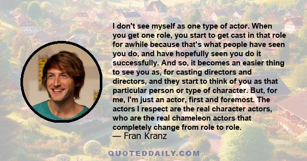 I don't see myself as one type of actor. When you get one role, you start to get cast in that role for awhile because that's what people have seen you do, and have hopefully seen you do it successfully. And so, it