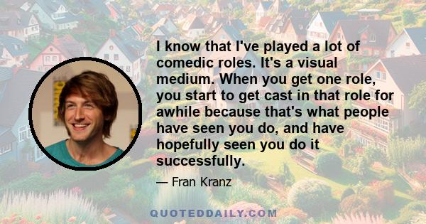 I know that I've played a lot of comedic roles. It's a visual medium. When you get one role, you start to get cast in that role for awhile because that's what people have seen you do, and have hopefully seen you do it