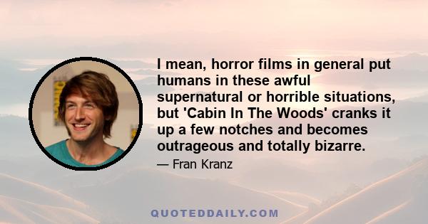 I mean, horror films in general put humans in these awful supernatural or horrible situations, but 'Cabin In The Woods' cranks it up a few notches and becomes outrageous and totally bizarre.