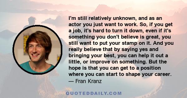 I'm still relatively unknown, and as an actor you just want to work. So, if you get a job, it's hard to turn it down, even if it's something you don't believe is great, you still want to put your stamp on it. And you