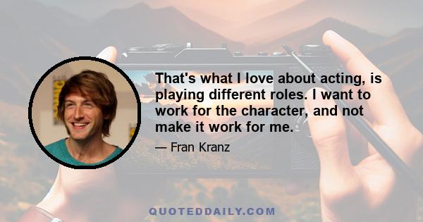 That's what I love about acting, is playing different roles. I want to work for the character, and not make it work for me.