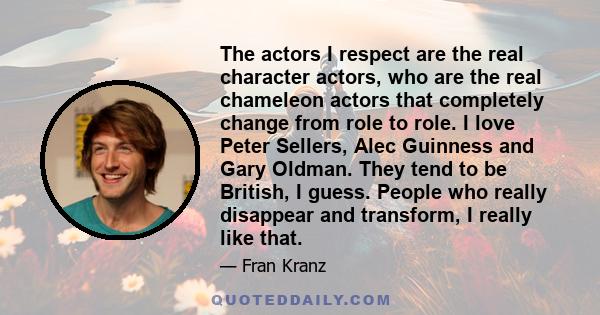 The actors I respect are the real character actors, who are the real chameleon actors that completely change from role to role. I love Peter Sellers, Alec Guinness and Gary Oldman. They tend to be British, I guess.