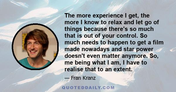 The more experience I get, the more I know to relax and let go of things because there's so much that is out of your control. So much needs to happen to get a film made nowadays and star power doesn't even matter