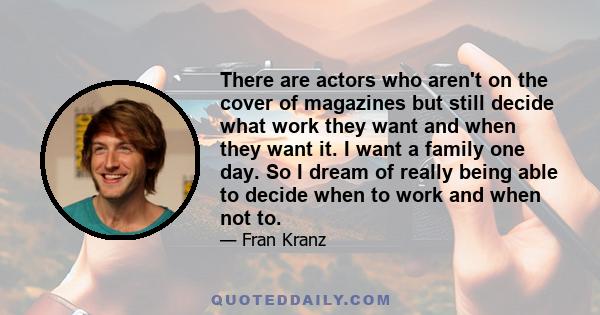 There are actors who aren't on the cover of magazines but still decide what work they want and when they want it. I want a family one day. So I dream of really being able to decide when to work and when not to.