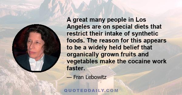 A great many people in Los Angeles are on special diets that restrict their intake of synthetic foods. The reason for this appears to be a widely held belief that organically grown fruits and vegetables make the cocaine 