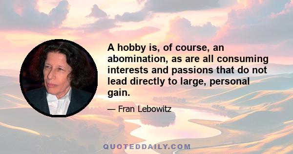 A hobby is, of course, an abomination, as are all consuming interests and passions that do not lead directly to large, personal gain.