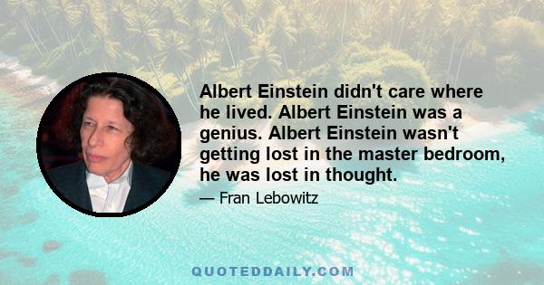 Albert Einstein didn't care where he lived. Albert Einstein was a genius. Albert Einstein wasn't getting lost in the master bedroom, he was lost in thought.