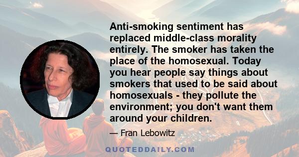 Anti-smoking sentiment has replaced middle-class morality entirely. The smoker has taken the place of the homosexual. Today you hear people say things about smokers that used to be said about homosexuals - they pollute