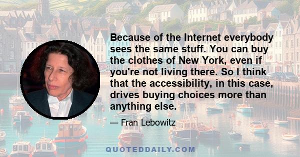 Because of the Internet everybody sees the same stuff. You can buy the clothes of New York, even if you're not living there. So I think that the accessibility, in this case, drives buying choices more than anything else.