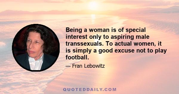 Being a woman is of special interest only to aspiring male transsexuals. To actual women, it is simply a good excuse not to play football.