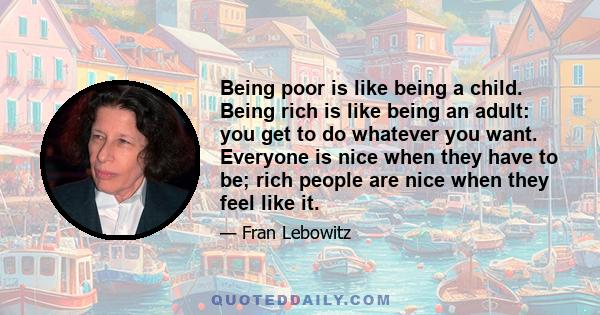 Being poor is like being a child. Being rich is like being an adult: you get to do whatever you want. Everyone is nice when they have to be; rich people are nice when they feel like it.