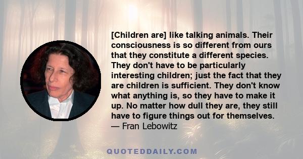 [Children are] like talking animals. Their consciousness is so different from ours that they constitute a different species. They don't have to be particularly interesting children; just the fact that they are children