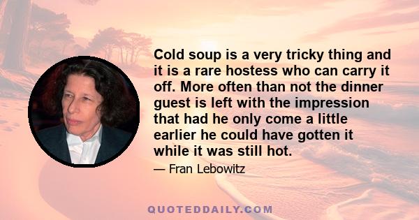 Cold soup is a very tricky thing and it is a rare hostess who can carry it off. More often than not the dinner guest is left with the impression that had he only come a little earlier he could have gotten it while it