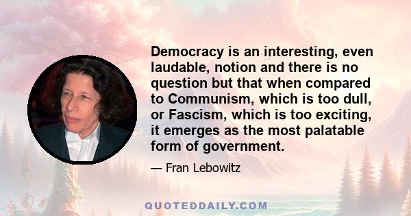 Democracy is an interesting, even laudable, notion and there is no question but that when compared to Communism, which is too dull, or Fascism, which is too exciting, it emerges as the most palatable form of government.